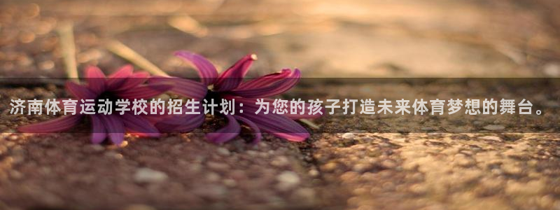 哈哈体育下载：济南体育运动学校的招生计划：为您的孩子打造未来体育梦想的舞台。